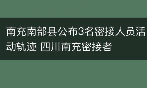 南充南部县公布3名密接人员活动轨迹 四川南充密接者