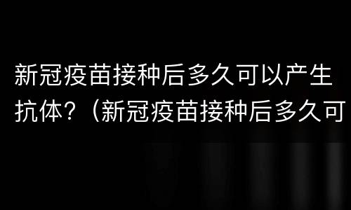 新冠疫苗接种后多久可以产生抗体?（新冠疫苗接种后多久可以产生抗体排掉）
