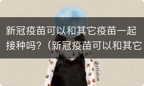 新冠疫苗可以和其它疫苗一起接种吗?（新冠疫苗可以和其它疫苗一起接种吗）