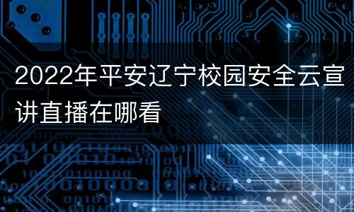 2022年平安辽宁校园安全云宣讲直播在哪看
