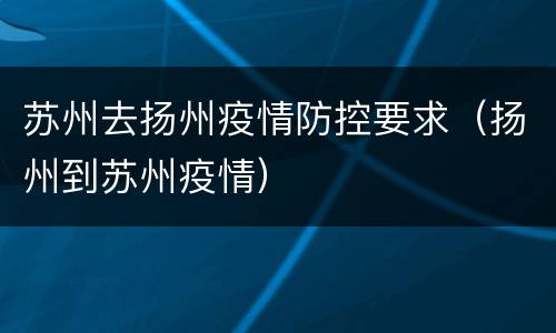 苏州去扬州疫情防控要求（扬州到苏州疫情）