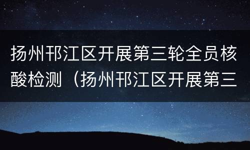 扬州邗江区开展第三轮全员核酸检测（扬州邗江区开展第三轮全员核酸检测活动）