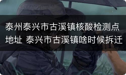 泰州泰兴市古溪镇核酸检测点地址 泰兴市古溪镇啥时候拆迁
