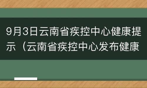 9月3日云南省疾控中心健康提示（云南省疾控中心发布健康提示）
