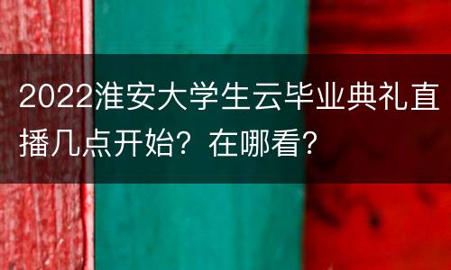 2022淮安大学生云毕业典礼直播几点开始？在哪看？