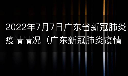 2022年7月7日广东省新冠肺炎疫情情况（广东新冠肺炎疫情报告）