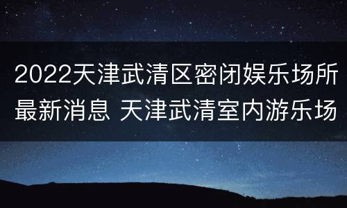 2022天津武清区密闭娱乐场所最新消息 天津武清室内游乐场