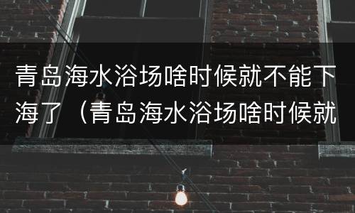 青岛海水浴场啥时候就不能下海了（青岛海水浴场啥时候就不能下海了呢）