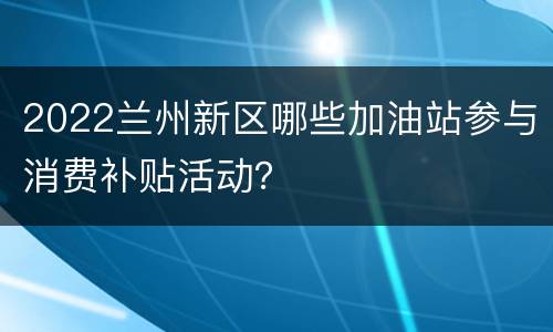 2022兰州新区哪些加油站参与消费补贴活动？