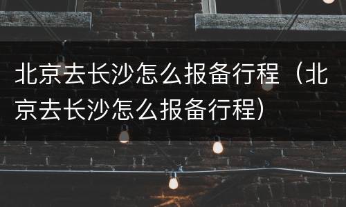 北京去长沙怎么报备行程（北京去长沙怎么报备行程）