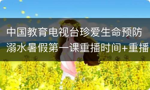 中国教育电视台珍爱生命预防溺水暑假第一课重播时间+重播入口