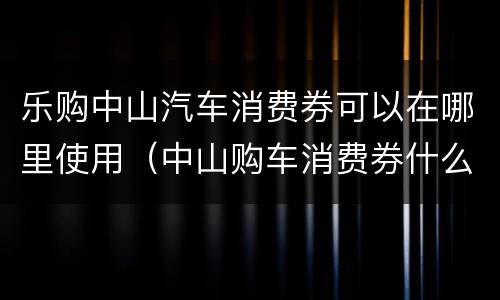 乐购中山汽车消费券可以在哪里使用（中山购车消费券什么时候发放）