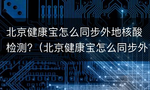 北京健康宝怎么同步外地核酸检测?（北京健康宝怎么同步外地核酸检测报告）