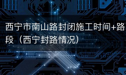 西宁市南山路封闭施工时间+路段（西宁封路情况）