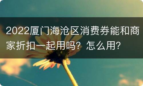 2022厦门海沧区消费券能和商家折扣一起用吗？怎么用？