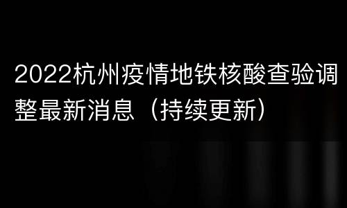 2022杭州疫情地铁核酸查验调整最新消息（持续更新）