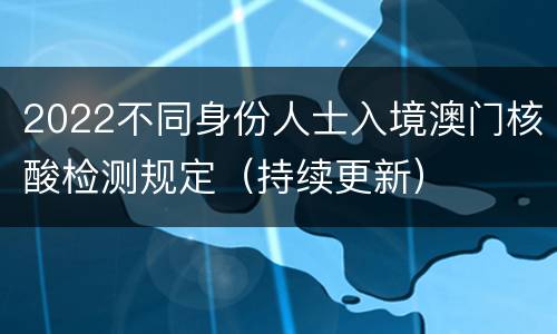 2022不同身份人士入境澳门核酸检测规定（持续更新）