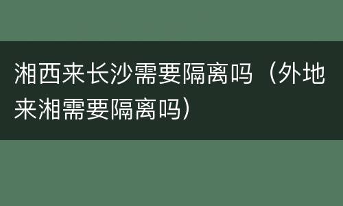 湘西来长沙需要隔离吗（外地来湘需要隔离吗）