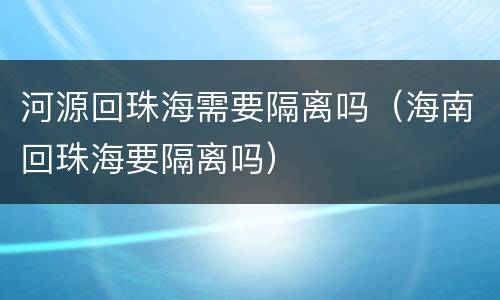河源回珠海需要隔离吗（海南回珠海要隔离吗）
