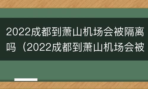 2022成都到萧山机场会被隔离吗（2022成都到萧山机场会被隔离吗今天）