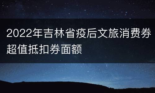 2022年吉林省疫后文旅消费券超值抵扣券面额