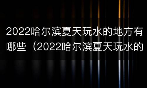 2022哈尔滨夏天玩水的地方有哪些（2022哈尔滨夏天玩水的地方有哪些呢）