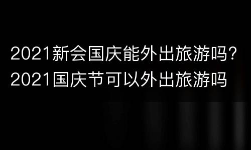 2021新会国庆能外出旅游吗? 2021国庆节可以外出旅游吗