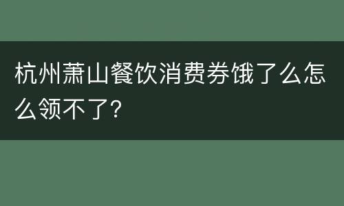 杭州萧山餐饮消费券饿了么怎么领不了？