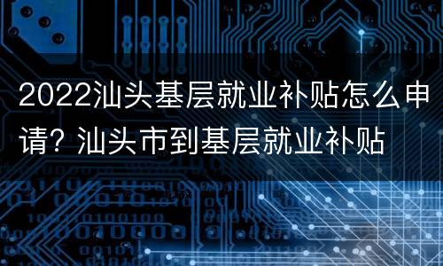 2022汕头基层就业补贴怎么申请? 汕头市到基层就业补贴