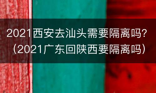 2021西安去汕头需要隔离吗？（2021广东回陕西要隔离吗）