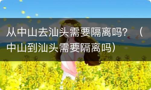 从中山去汕头需要隔离吗？（中山到汕头需要隔离吗）