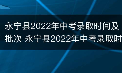 永宁县2022年中考录取时间及批次 永宁县2022年中考录取时间及批次分数