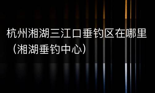 杭州湘湖三江口垂钓区在哪里（湘湖垂钓中心）