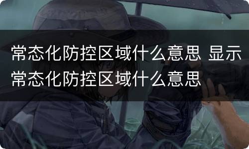 常态化防控区域什么意思 显示常态化防控区域什么意思