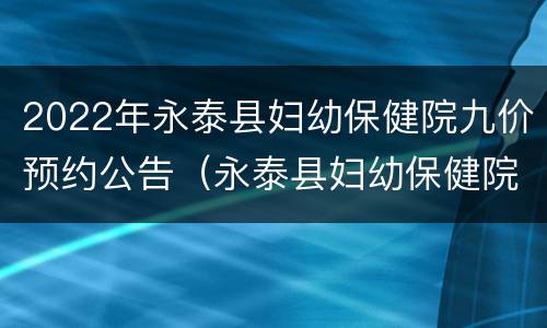 2022年永泰县妇幼保健院九价预约公告（永泰县妇幼保健院官网）