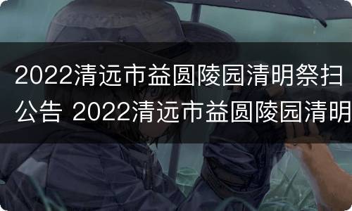 2022清远市益圆陵园清明祭扫公告 2022清远市益圆陵园清明祭扫公告图片