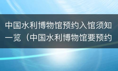 中国水利博物馆预约入馆须知一览（中国水利博物馆要预约吗）