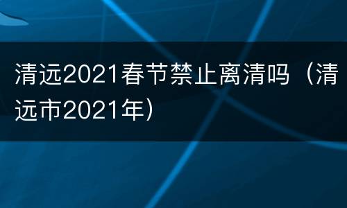 清远2021春节禁止离清吗（清远市2021年）