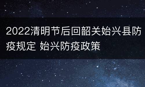 2022清明节后回韶关始兴县防疫规定 始兴防疫政策
