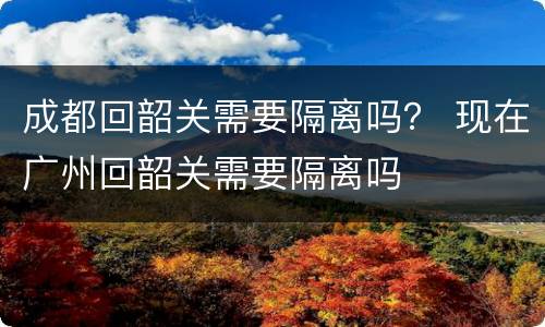 成都回韶关需要隔离吗？ 现在广州回韶关需要隔离吗