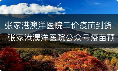 张家港澳洋医院二价疫苗到货 张家港澳洋医院公众号疫苗预约