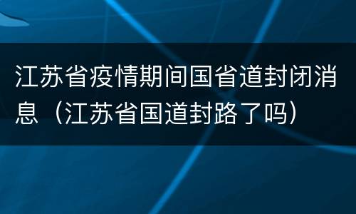 江苏省疫情期间国省道封闭消息（江苏省国道封路了吗）