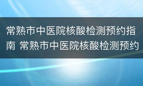 常熟市中医院核酸检测预约指南 常熟市中医院核酸检测预约指南查询