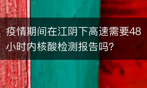 疫情期间在江阴下高速需要48小时内核酸检测报告吗？