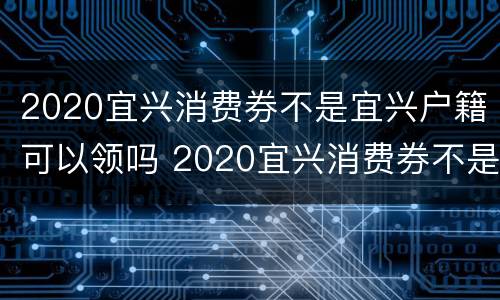 2020宜兴消费券不是宜兴户籍可以领吗 2020宜兴消费券不是宜兴户籍可以领吗为什么