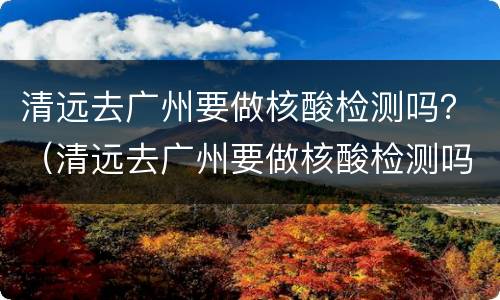 清远去广州要做核酸检测吗？（清远去广州要做核酸检测吗最新）