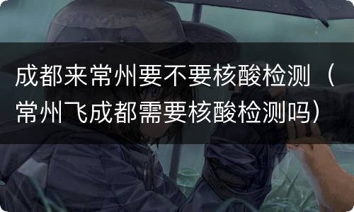 成都来常州要不要核酸检测（常州飞成都需要核酸检测吗）