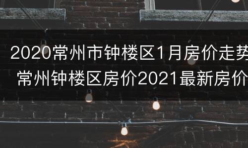 2020常州市钟楼区1月房价走势 常州钟楼区房价2021最新房价