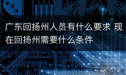 广东回扬州人员有什么要求 现在回扬州需要什么条件