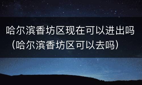 哈尔滨香坊区现在可以进出吗（哈尔滨香坊区可以去吗）